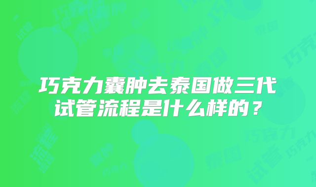 巧克力囊肿去泰国做三代试管流程是什么样的?