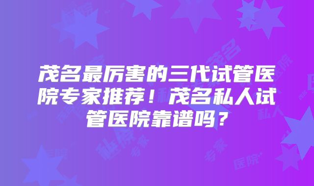 茂名最厉害的三代试管医院专家推荐！茂名私人试管医院靠谱吗？