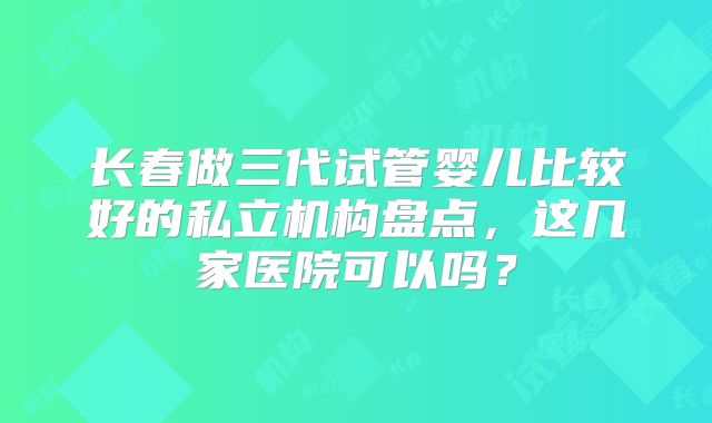 长春做三代试管婴儿比较好的私立机构盘点，这几家医院可以吗？