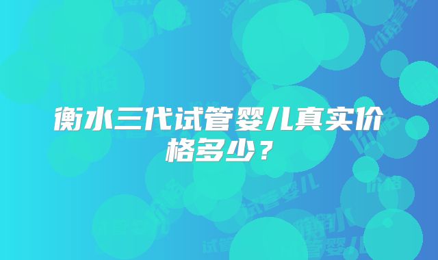 衡水三代试管婴儿真实价格多少？