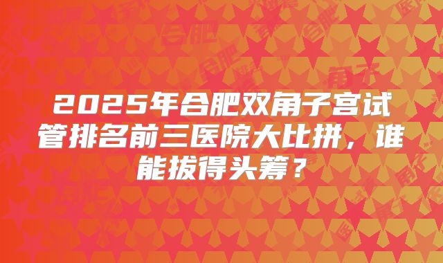 2025年合肥双角子宫试管排名前三医院大比拼，谁能拔得头筹？