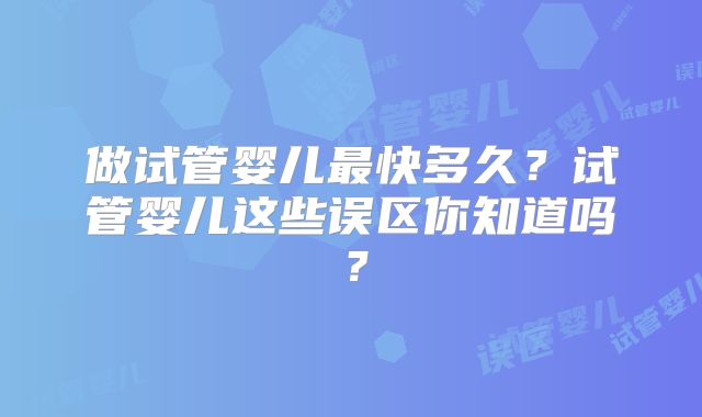 做试管婴儿最快多久？试管婴儿这些误区你知道吗？