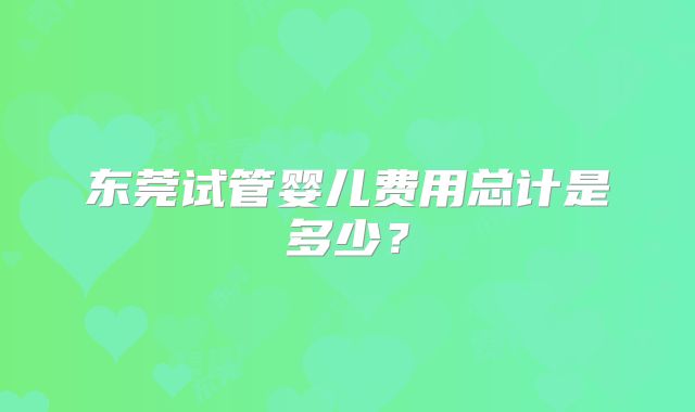 东莞试管婴儿费用总计是多少？