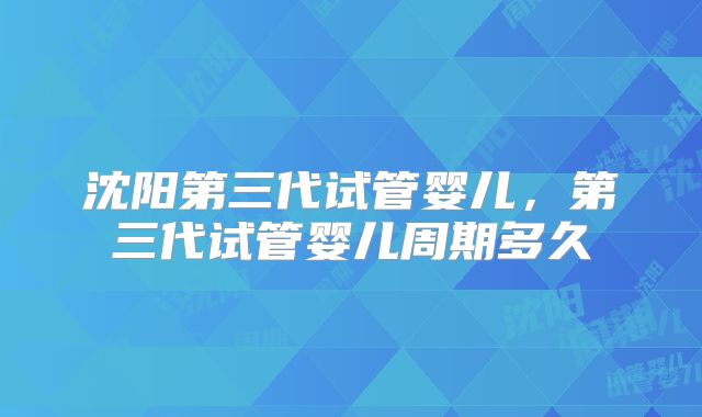 沈阳第三代试管婴儿，第三代试管婴儿周期多久