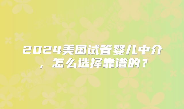 2024美国试管婴儿中介，怎么选择靠谱的？