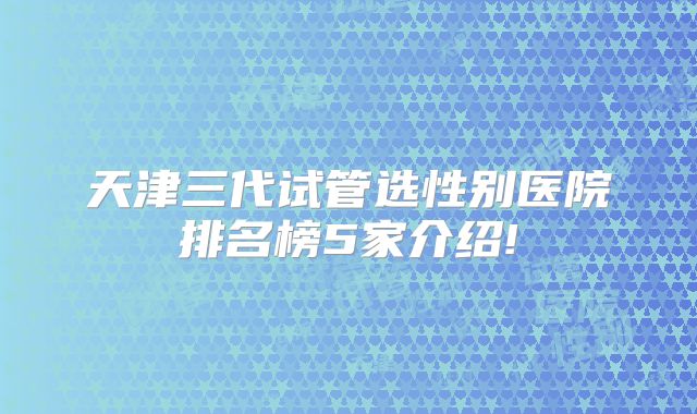 天津三代试管选性别医院排名榜5家介绍!