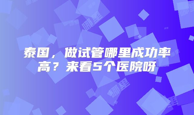 泰国，做试管哪里成功率高？来看5个医院呀