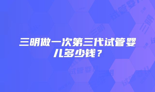 三明做一次第三代试管婴儿多少钱？