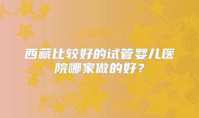 西藏比较好的试管婴儿医院哪家做的好？