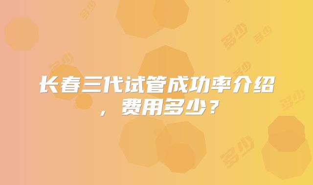 长春三代试管成功率介绍，费用多少？