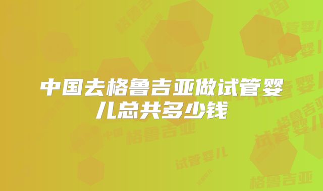 中国去格鲁吉亚做试管婴儿总共多少钱