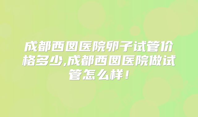 成都西囡医院卵子试管价格多少,成都西囡医院做试管怎么样！