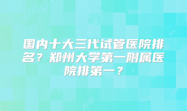 国内十大三代试管医院排名？郑州大学第一附属医院排第一？