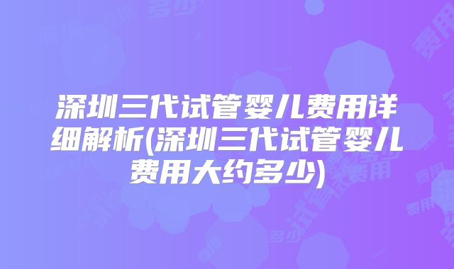 深圳三代试管婴儿费用详细解析(深圳三代试管婴儿费用大约多少)