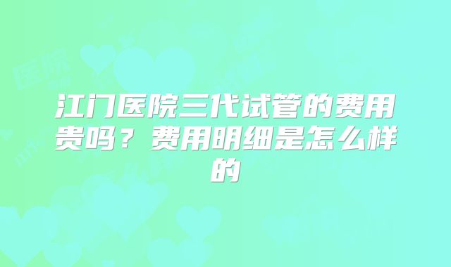 江门医院三代试管的费用贵吗？费用明细是怎么样的