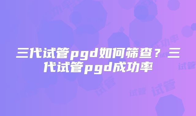 三代试管pgd如何筛查?三代试管pgd成功率