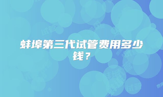 蚌埠第三代试管费用多少钱？
