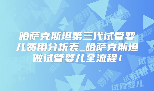 哈萨克斯坦第三代试管婴儿费用分析表_哈萨克斯坦做试管婴儿全流程！