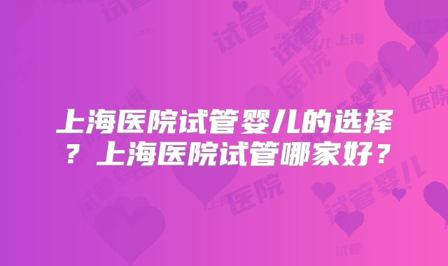 上海医院试管婴儿的选择?上海医院试管哪家好?