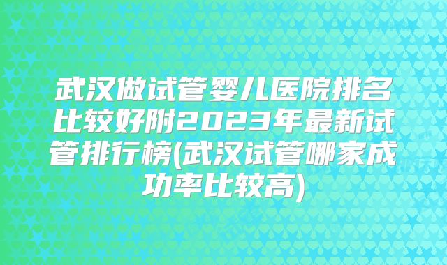武汉做试管婴儿医院排名比较好附2023年最新试管排行榜(武汉试管哪家成功率比较高)