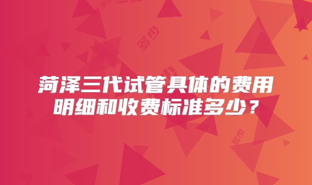 菏泽三代试管具体的费用明细和收费标准多少？