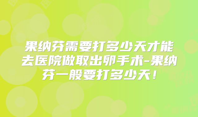 果纳芬需要打多少天才能去医院做取出卵手术-果纳芬一般要打多少天！