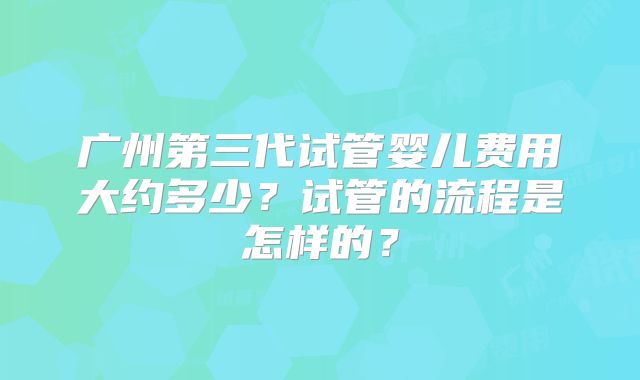 广州第三代试管婴儿费用大约多少？试管的流程是怎样的？