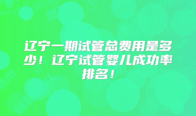 辽宁一期试管总费用是多少!辽宁试管婴儿成功率排名!