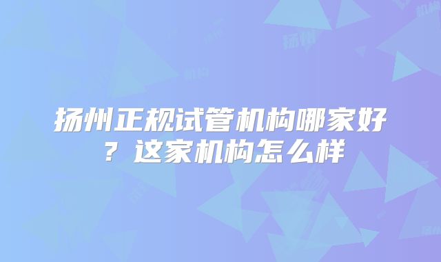 扬州正规试管机构哪家好？这家机构怎么样