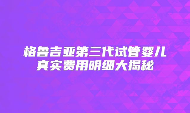 格鲁吉亚第三代试管婴儿真实费用明细大揭秘