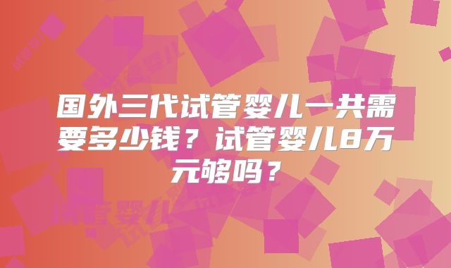 国外三代试管婴儿一共需要多少钱？试管婴儿8万元够吗？