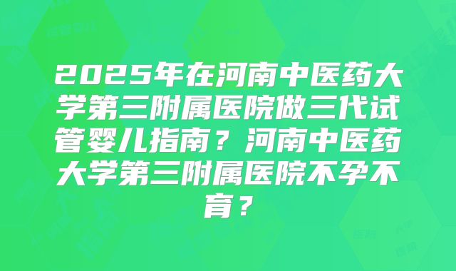 2025年在河南中医药大学第三附属医院做三代试管婴儿指南？河南中医药大学第三附属医院不孕不育？