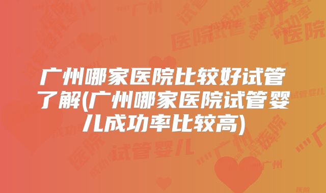 广州哪家医院比较好试管了解(广州哪家医院试管婴儿成功率比较高)