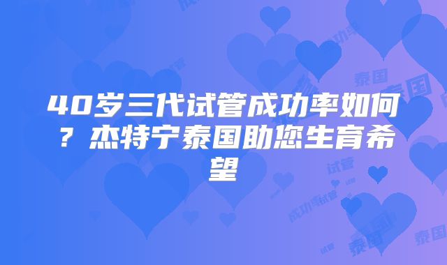 40岁三代试管成功率如何？杰特宁泰国助您生育希望