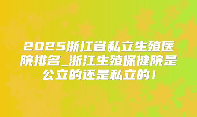 2025浙江省私立生殖医院排名_浙江生殖保健院是公立的还是私立的！