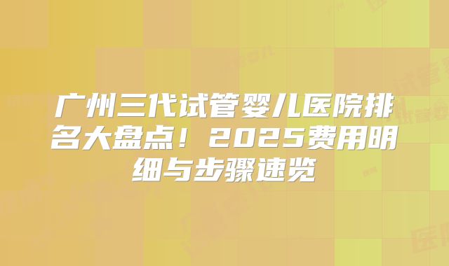 广州三代试管婴儿医院排名大盘点！2025费用明细与步骤速览
