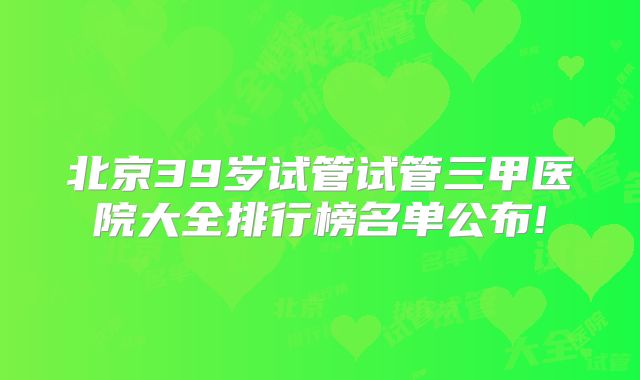北京39岁试管试管三甲医院大全排行榜名单公布!