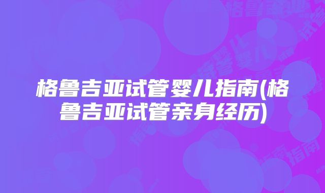 格鲁吉亚试管婴儿指南(格鲁吉亚试管亲身经历)