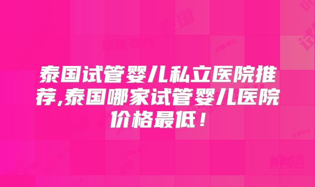 泰国试管婴儿私立医院推荐,泰国哪家试管婴儿医院价格最低！
