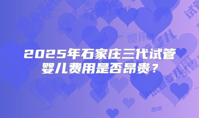 2025年石家庄三代试管婴儿费用是否昂贵?