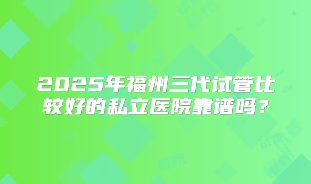 2025年福州三代试管比较好的私立医院靠谱吗?