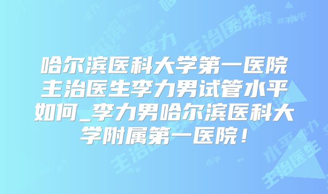 哈尔滨医科大学第一医院主治医生李力男试管水平如何_李力男哈尔滨医科大学附属第一医院！