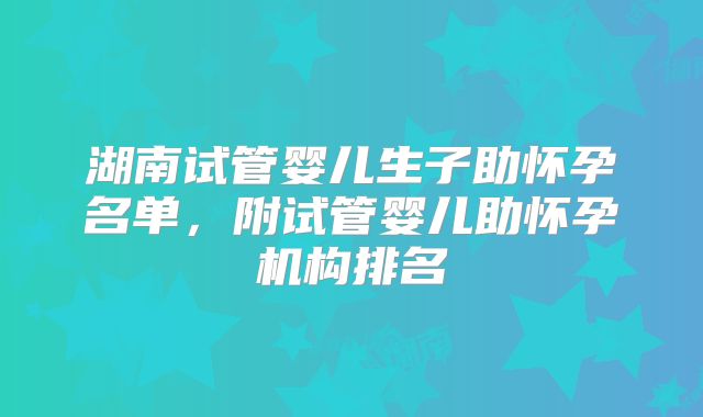 湖南试管婴儿生子助怀孕名单,附试管婴儿助怀孕机构排名