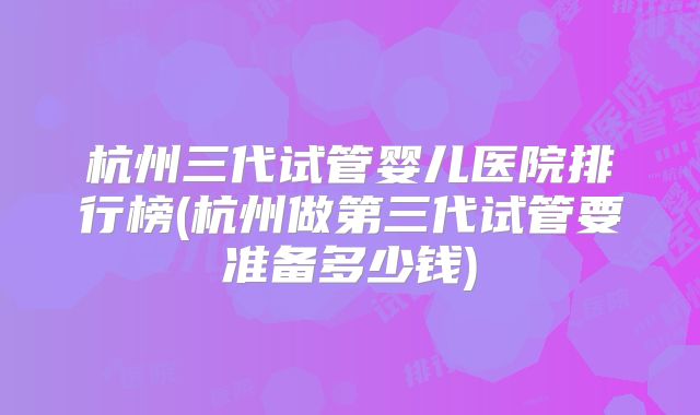 杭州三代试管婴儿医院排行榜(杭州做第三代试管要准备多少钱)