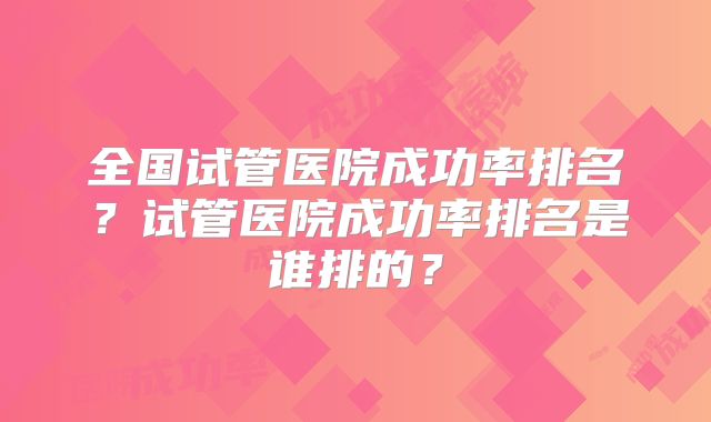 全国试管医院成功率排名?试管医院成功率排名是谁排的?