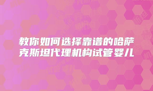 教你如何选择靠谱的哈萨克斯坦代理机构试管婴儿