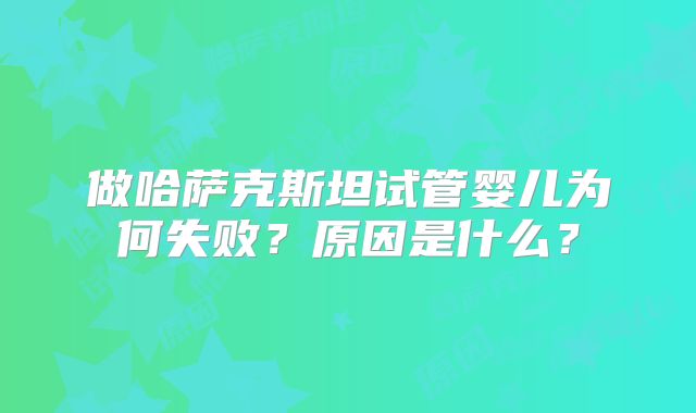 做哈萨克斯坦试管婴儿为何失败？原因是什么？