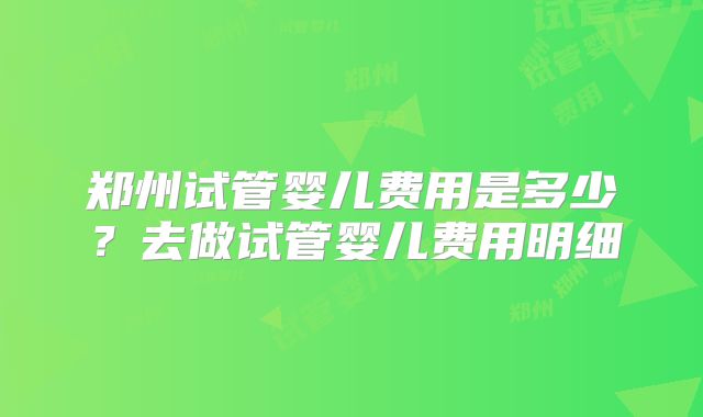 郑州试管婴儿费用是多少?去做试管婴儿费用明细
