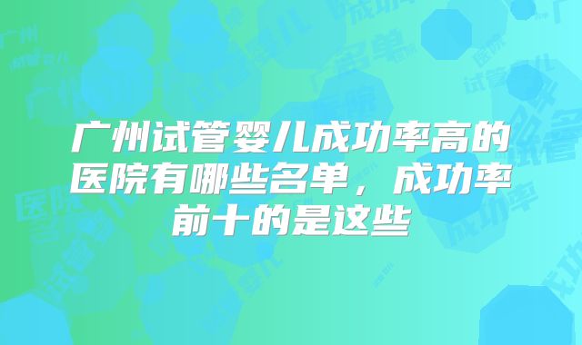 广州试管婴儿成功率高的医院有哪些名单，成功率前十的是这些