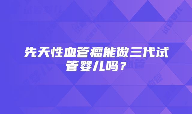 先天性血管瘤能做三代试管婴儿吗?